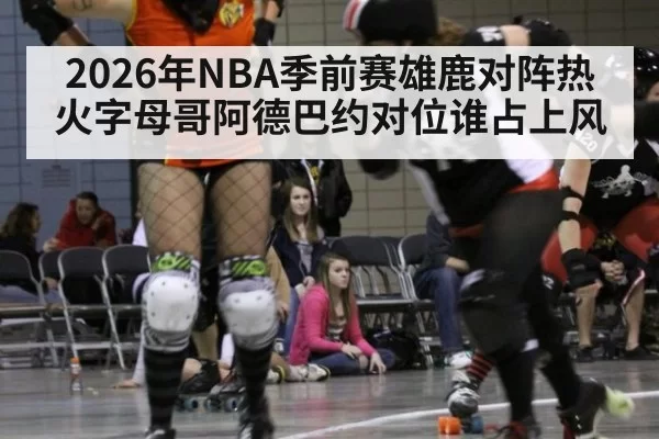 2026年NBA季前赛雄鹿对阵热火字母哥阿德巴约对位谁占上风